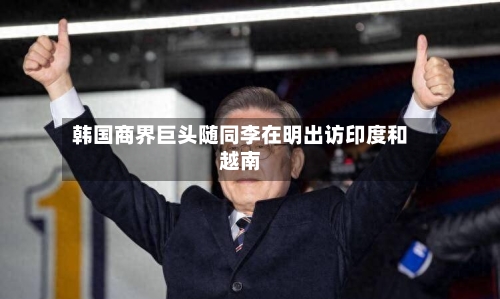 韩国商界巨头随同李在明出访印度和越南-第1张图片