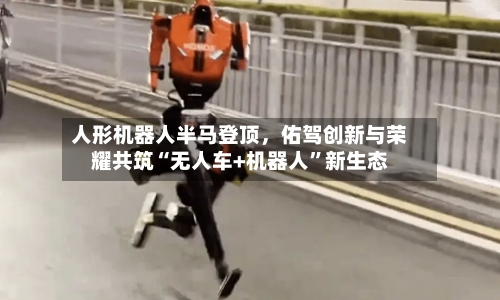 人形机器人半马登顶，佑驾创新与荣耀共筑“无人车+机器人”新生态-第2张图片