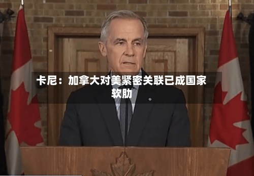 卡尼：加拿大对美紧密关联已成国家软肋-第3张图片