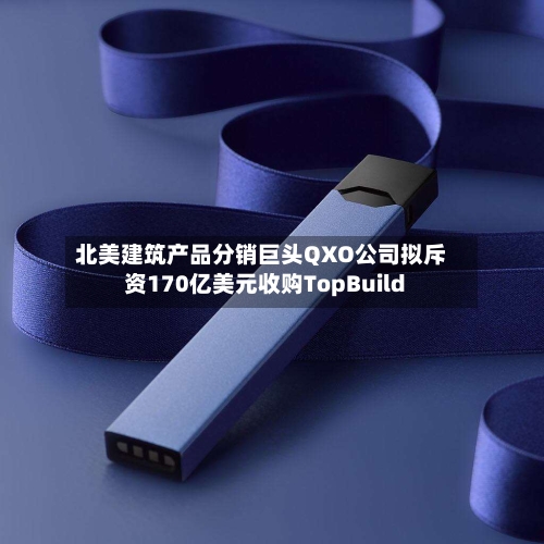 北美建筑产品分销巨头QXO公司拟斥资170亿美元收购TopBuild-第1张图片