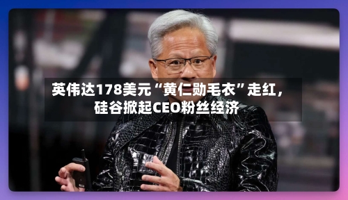 英伟达178美元“黄仁勋毛衣”走红	，硅谷掀起CEO粉丝经济-第3张图片