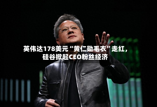 英伟达178美元“黄仁勋毛衣	”走红	，硅谷掀起CEO粉丝经济-第1张图片