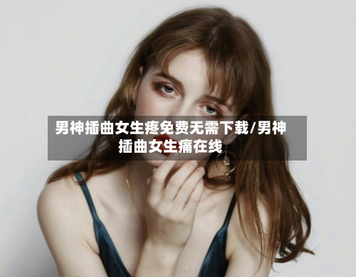 男神插曲女生疼免费无需下载/男神插曲女生痛在线-第2张图片