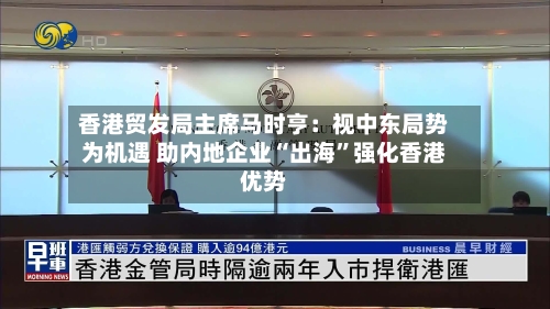 香港贸发局主席马时亨：视中东局势为机遇 助内地企业“出海”强化香港优势-第2张图片