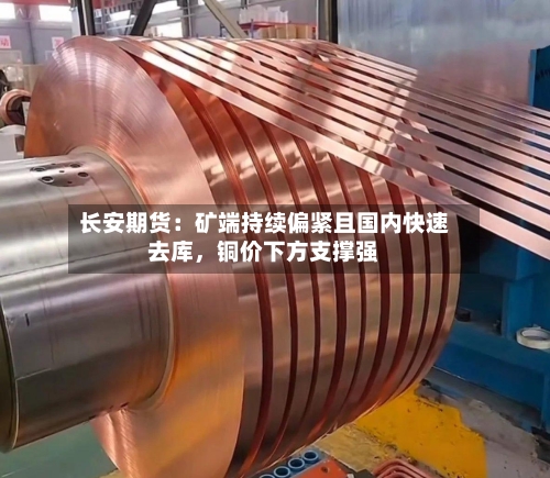 长安期货：矿端持续偏紧且国内快速去库，铜价下方支撑强-第1张图片