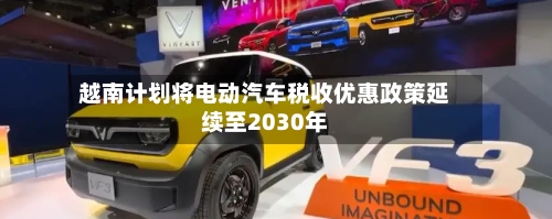 越南计划将电动汽车税收优惠政策延续至2030年-第1张图片