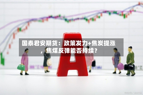 国泰君安期货：政策发力+焦炭提涨，焦煤反弹能否持续？-第2张图片