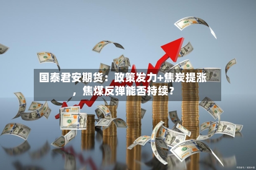 国泰君安期货：政策发力+焦炭提涨	，焦煤反弹能否持续？-第1张图片