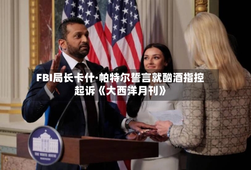 FBI局长卡什·帕特尔誓言就酗酒指控起诉《大西洋月刊》-第2张图片