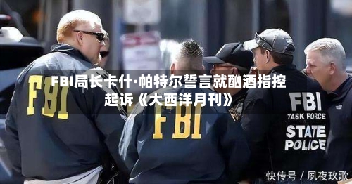 FBI局长卡什·帕特尔誓言就酗酒指控起诉《大西洋月刊》-第3张图片