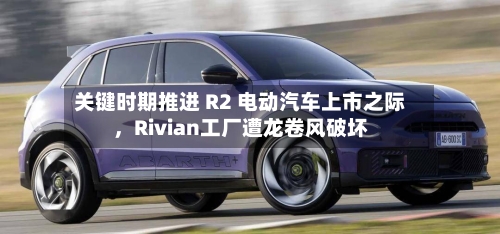 关键时期推进 R2 电动汽车上市之际，Rivian工厂遭龙卷风破坏-第2张图片