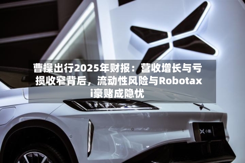 曹操出行2025年财报：营收增长与亏损收窄背后，流动性风险与Robotaxi豪赌成隐忧-第1张图片