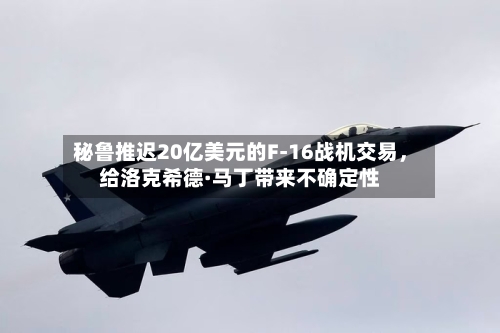 秘鲁推迟20亿美元的F-16战机交易	，给洛克希德·马丁带来不确定性-第1张图片