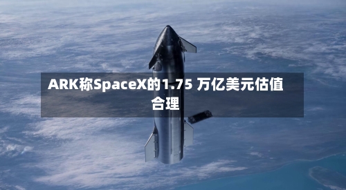 ARK称SpaceX的1.75 万亿美元估值合理-第2张图片
