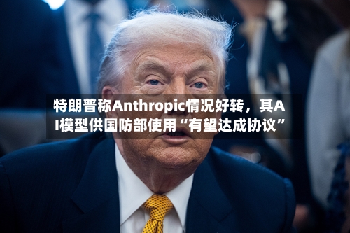 特朗普称Anthropic情况好转，其AI模型供国防部使用“有望达成协议	”-第2张图片