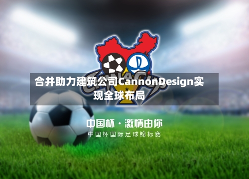 合并助力建筑公司CannonDesign实现全球布局-第2张图片