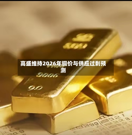 高盛维持2026年铜价与供应过剩预测-第1张图片