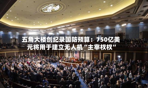 五角大楼创纪录国防预算：750亿美元将用于建立无人机“主宰权权”-第2张图片