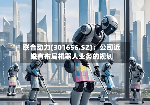 联合动力(301656.SZ)：公司近来没有布局机器人业务的规划-第1张图片