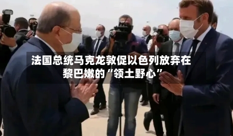 法国总统马克龙敦促以色列放弃在黎巴嫩的“领土野心”-第1张图片
