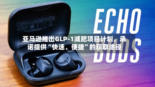 亚马逊推出GLP-1减肥项目计划，承诺提供“快速	、便捷	”的获取途径-第2张图片