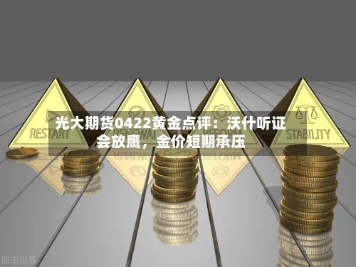 光大期货0422黄金点评：沃什听证会放鹰	，金价短期承压-第1张图片