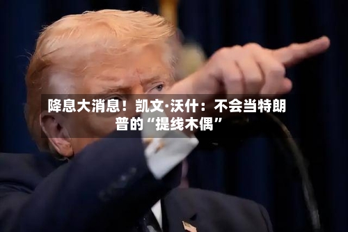 降息大消息！凯文·沃什：不会当特朗普的“提线木偶	”-第2张图片