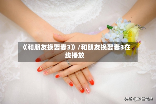 《和朋友换娶妻3》/和朋友换娶妻3在线播放-第3张图片