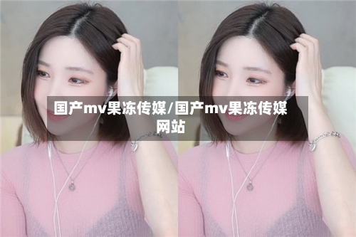 国产mv果冻传媒/国产mv果冻传媒网站-第2张图片