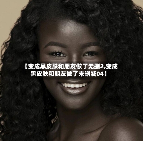 【变成黑皮肤和朋友做了无删2,变成黑皮肤和朋友做了未删减04】-第2张图片